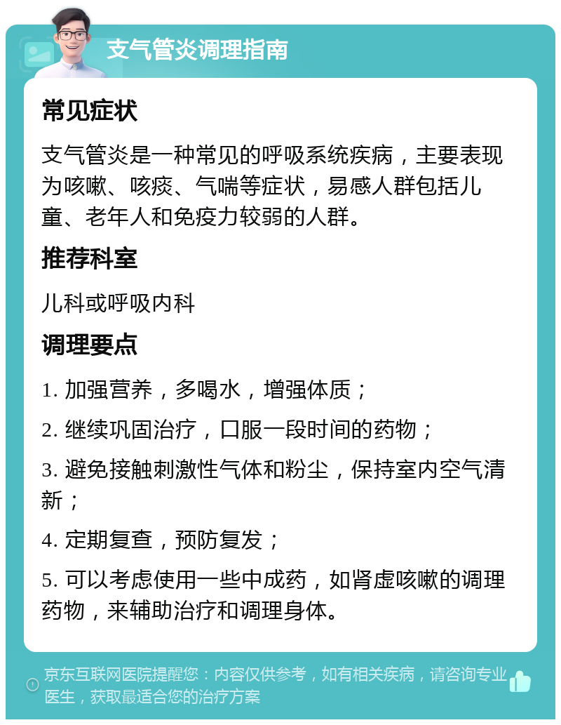 支气管炎调理指南 常见症状 支气管炎是一种常见的呼吸系统疾病，主要表现为咳嗽、咳痰、气喘等症状，易感人群包括儿童、老年人和免疫力较弱的人群。 推荐科室 儿科或呼吸内科 调理要点 1. 加强营养，多喝水，增强体质； 2. 继续巩固治疗，口服一段时间的药物； 3. 避免接触刺激性气体和粉尘，保持室内空气清新； 4. 定期复查，预防复发； 5. 可以考虑使用一些中成药，如肾虚咳嗽的调理药物，来辅助治疗和调理身体。