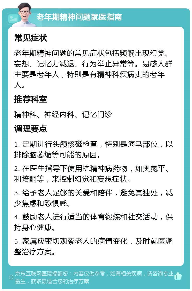 老年期精神问题就医指南 常见症状 老年期精神问题的常见症状包括频繁出现幻觉、妄想、记忆力减退、行为举止异常等。易感人群主要是老年人，特别是有精神科疾病史的老年人。 推荐科室 精神科、神经内科、记忆门诊 调理要点 1. 定期进行头颅核磁检查，特别是海马部位，以排除脑萎缩等可能的原因。 2. 在医生指导下使用抗精神病药物，如奥氮平、利培酮等，来控制幻觉和妄想症状。 3. 给予老人足够的关爱和陪伴，避免其独处，减少焦虑和恐惧感。 4. 鼓励老人进行适当的体育锻炼和社交活动，保持身心健康。 5. 家属应密切观察老人的病情变化，及时就医调整治疗方案。