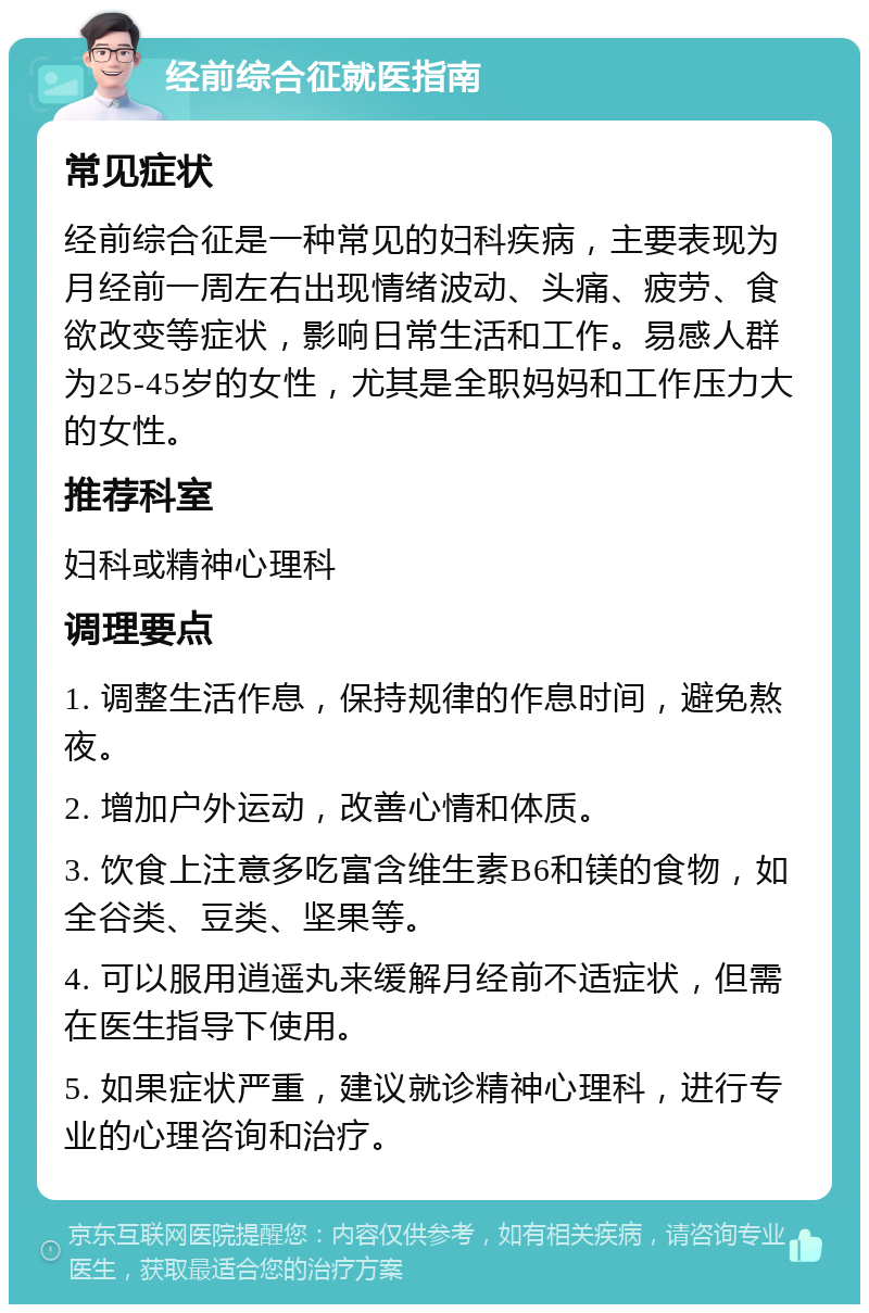 经前综合征就医指南 常见症状 经前综合征是一种常见的妇科疾病，主要表现为月经前一周左右出现情绪波动、头痛、疲劳、食欲改变等症状，影响日常生活和工作。易感人群为25-45岁的女性，尤其是全职妈妈和工作压力大的女性。 推荐科室 妇科或精神心理科 调理要点 1. 调整生活作息，保持规律的作息时间，避免熬夜。 2. 增加户外运动，改善心情和体质。 3. 饮食上注意多吃富含维生素B6和镁的食物，如全谷类、豆类、坚果等。 4. 可以服用逍遥丸来缓解月经前不适症状，但需在医生指导下使用。 5. 如果症状严重，建议就诊精神心理科，进行专业的心理咨询和治疗。