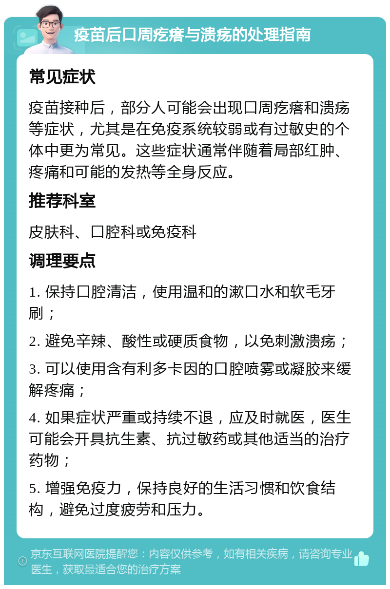 疫苗后口周疙瘩与溃疡的处理指南 常见症状 疫苗接种后，部分人可能会出现口周疙瘩和溃疡等症状，尤其是在免疫系统较弱或有过敏史的个体中更为常见。这些症状通常伴随着局部红肿、疼痛和可能的发热等全身反应。 推荐科室 皮肤科、口腔科或免疫科 调理要点 1. 保持口腔清洁，使用温和的漱口水和软毛牙刷； 2. 避免辛辣、酸性或硬质食物，以免刺激溃疡； 3. 可以使用含有利多卡因的口腔喷雾或凝胶来缓解疼痛； 4. 如果症状严重或持续不退，应及时就医，医生可能会开具抗生素、抗过敏药或其他适当的治疗药物； 5. 增强免疫力，保持良好的生活习惯和饮食结构，避免过度疲劳和压力。