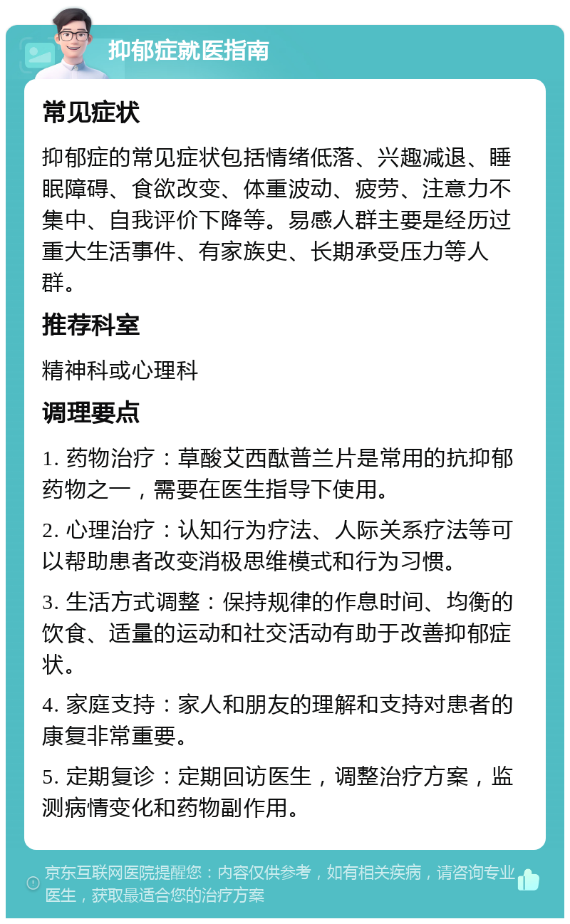 抑郁症就医指南 常见症状 抑郁症的常见症状包括情绪低落、兴趣减退、睡眠障碍、食欲改变、体重波动、疲劳、注意力不集中、自我评价下降等。易感人群主要是经历过重大生活事件、有家族史、长期承受压力等人群。 推荐科室 精神科或心理科 调理要点 1. 药物治疗：草酸艾西酞普兰片是常用的抗抑郁药物之一，需要在医生指导下使用。 2. 心理治疗：认知行为疗法、人际关系疗法等可以帮助患者改变消极思维模式和行为习惯。 3. 生活方式调整：保持规律的作息时间、均衡的饮食、适量的运动和社交活动有助于改善抑郁症状。 4. 家庭支持：家人和朋友的理解和支持对患者的康复非常重要。 5. 定期复诊：定期回访医生，调整治疗方案，监测病情变化和药物副作用。