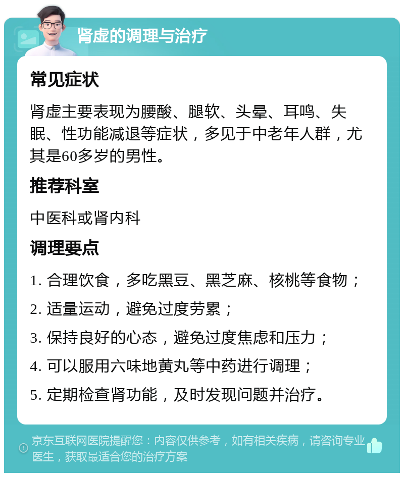 肾虚的调理与治疗 常见症状 肾虚主要表现为腰酸、腿软、头晕、耳鸣、失眠、性功能减退等症状，多见于中老年人群，尤其是60多岁的男性。 推荐科室 中医科或肾内科 调理要点 1. 合理饮食，多吃黑豆、黑芝麻、核桃等食物； 2. 适量运动，避免过度劳累； 3. 保持良好的心态，避免过度焦虑和压力； 4. 可以服用六味地黄丸等中药进行调理； 5. 定期检查肾功能，及时发现问题并治疗。