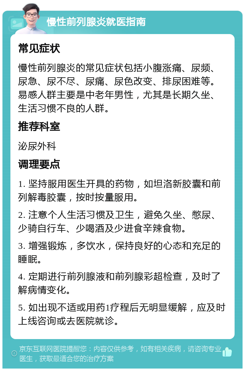 慢性前列腺炎就医指南 常见症状 慢性前列腺炎的常见症状包括小腹涨痛、尿频、尿急、尿不尽、尿痛、尿色改变、排尿困难等。易感人群主要是中老年男性，尤其是长期久坐、生活习惯不良的人群。 推荐科室 泌尿外科 调理要点 1. 坚持服用医生开具的药物，如坦洛新胶囊和前列解毒胶囊，按时按量服用。 2. 注意个人生活习惯及卫生，避免久坐、憋尿、少骑自行车、少喝酒及少进食辛辣食物。 3. 增强锻炼，多饮水，保持良好的心态和充足的睡眠。 4. 定期进行前列腺液和前列腺彩超检查，及时了解病情变化。 5. 如出现不适或用药1疗程后无明显缓解，应及时上线咨询或去医院就诊。