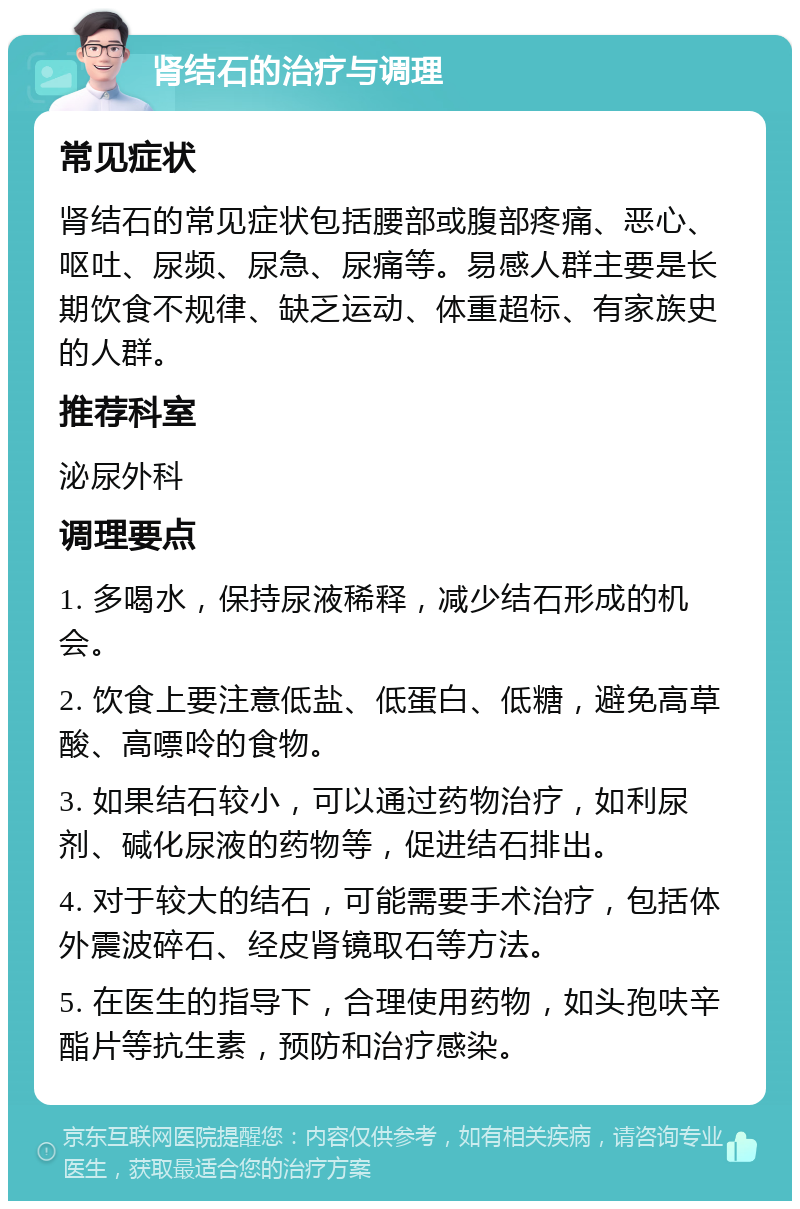 肾结石的治疗与调理 常见症状 肾结石的常见症状包括腰部或腹部疼痛、恶心、呕吐、尿频、尿急、尿痛等。易感人群主要是长期饮食不规律、缺乏运动、体重超标、有家族史的人群。 推荐科室 泌尿外科 调理要点 1. 多喝水，保持尿液稀释，减少结石形成的机会。 2. 饮食上要注意低盐、低蛋白、低糖，避免高草酸、高嘌呤的食物。 3. 如果结石较小，可以通过药物治疗，如利尿剂、碱化尿液的药物等，促进结石排出。 4. 对于较大的结石，可能需要手术治疗，包括体外震波碎石、经皮肾镜取石等方法。 5. 在医生的指导下，合理使用药物，如头孢呋辛酯片等抗生素，预防和治疗感染。