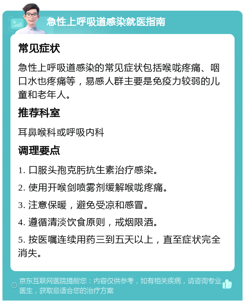 急性上呼吸道感染就医指南 常见症状 急性上呼吸道感染的常见症状包括喉咙疼痛、咽口水也疼痛等，易感人群主要是免疫力较弱的儿童和老年人。 推荐科室 耳鼻喉科或呼吸内科 调理要点 1. 口服头孢克肟抗生素治疗感染。 2. 使用开喉剑喷雾剂缓解喉咙疼痛。 3. 注意保暖，避免受凉和感冒。 4. 遵循清淡饮食原则，戒烟限酒。 5. 按医嘱连续用药三到五天以上，直至症状完全消失。