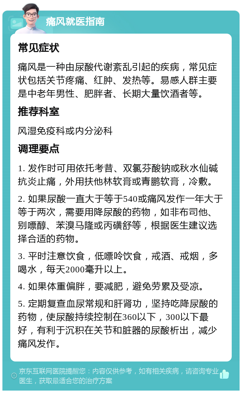 痛风就医指南 常见症状 痛风是一种由尿酸代谢紊乱引起的疾病，常见症状包括关节疼痛、红肿、发热等。易感人群主要是中老年男性、肥胖者、长期大量饮酒者等。 推荐科室 风湿免疫科或内分泌科 调理要点 1. 发作时可用依托考昔、双氯芬酸钠或秋水仙碱抗炎止痛，外用扶他林软膏或青鹏软膏，冷敷。 2. 如果尿酸一直大于等于540或痛风发作一年大于等于两次，需要用降尿酸的药物，如非布司他、别嘌醇、苯溴马隆或丙磺舒等，根据医生建议选择合适的药物。 3. 平时注意饮食，低嘌呤饮食，戒酒、戒烟，多喝水，每天2000毫升以上。 4. 如果体重偏胖，要减肥，避免劳累及受凉。 5. 定期复查血尿常规和肝肾功，坚持吃降尿酸的药物，使尿酸持续控制在360以下，300以下最好，有利于沉积在关节和脏器的尿酸析出，减少痛风发作。