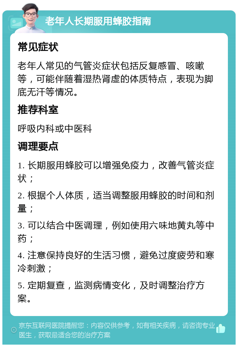 老年人长期服用蜂胶指南 常见症状 老年人常见的气管炎症状包括反复感冒、咳嗽等，可能伴随着湿热肾虚的体质特点，表现为脚底无汗等情况。 推荐科室 呼吸内科或中医科 调理要点 1. 长期服用蜂胶可以增强免疫力，改善气管炎症状； 2. 根据个人体质，适当调整服用蜂胶的时间和剂量； 3. 可以结合中医调理，例如使用六味地黄丸等中药； 4. 注意保持良好的生活习惯，避免过度疲劳和寒冷刺激； 5. 定期复查，监测病情变化，及时调整治疗方案。