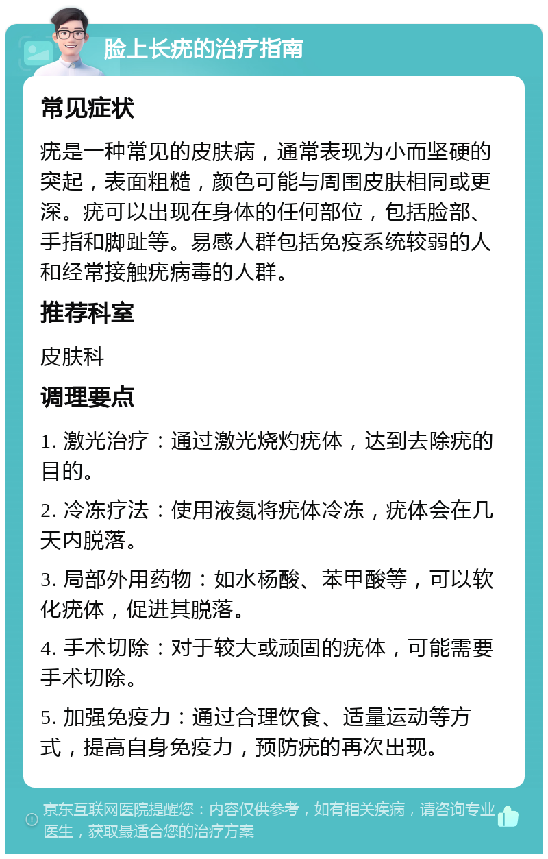 脸上长疣的治疗指南 常见症状 疣是一种常见的皮肤病，通常表现为小而坚硬的突起，表面粗糙，颜色可能与周围皮肤相同或更深。疣可以出现在身体的任何部位，包括脸部、手指和脚趾等。易感人群包括免疫系统较弱的人和经常接触疣病毒的人群。 推荐科室 皮肤科 调理要点 1. 激光治疗：通过激光烧灼疣体，达到去除疣的目的。 2. 冷冻疗法：使用液氮将疣体冷冻，疣体会在几天内脱落。 3. 局部外用药物：如水杨酸、苯甲酸等，可以软化疣体，促进其脱落。 4. 手术切除：对于较大或顽固的疣体，可能需要手术切除。 5. 加强免疫力：通过合理饮食、适量运动等方式，提高自身免疫力，预防疣的再次出现。