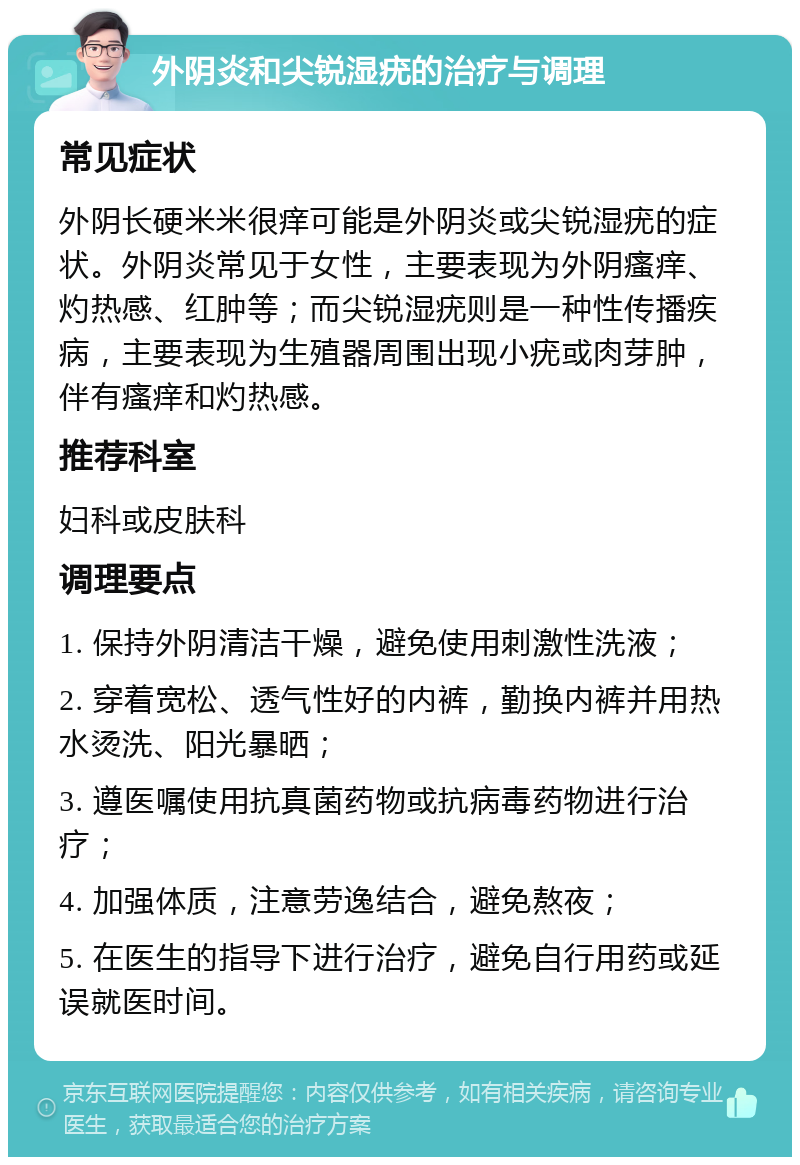 外阴炎和尖锐湿疣的治疗与调理 常见症状 外阴长硬米米很痒可能是外阴炎或尖锐湿疣的症状。外阴炎常见于女性，主要表现为外阴瘙痒、灼热感、红肿等；而尖锐湿疣则是一种性传播疾病，主要表现为生殖器周围出现小疣或肉芽肿，伴有瘙痒和灼热感。 推荐科室 妇科或皮肤科 调理要点 1. 保持外阴清洁干燥，避免使用刺激性洗液； 2. 穿着宽松、透气性好的内裤，勤换内裤并用热水烫洗、阳光暴晒； 3. 遵医嘱使用抗真菌药物或抗病毒药物进行治疗； 4. 加强体质，注意劳逸结合，避免熬夜； 5. 在医生的指导下进行治疗，避免自行用药或延误就医时间。