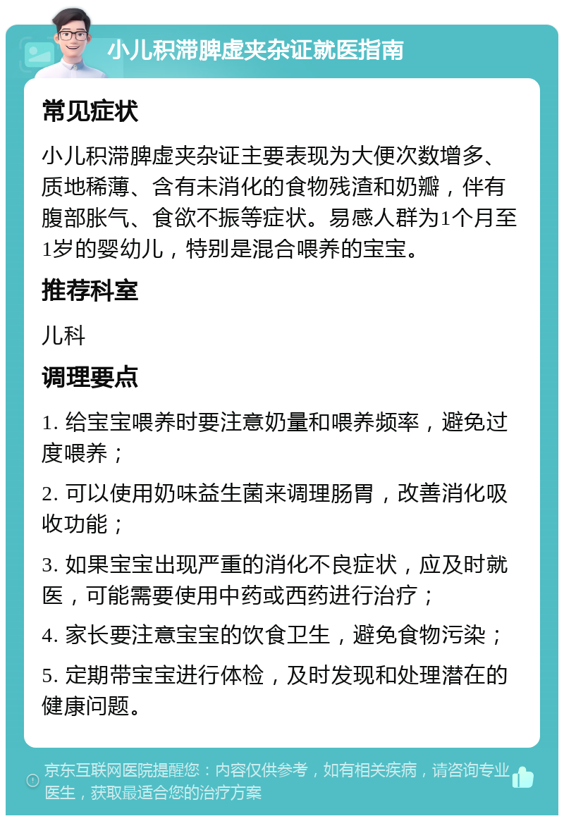 小儿积滞脾虚夹杂证就医指南 常见症状 小儿积滞脾虚夹杂证主要表现为大便次数增多、质地稀薄、含有未消化的食物残渣和奶瓣，伴有腹部胀气、食欲不振等症状。易感人群为1个月至1岁的婴幼儿，特别是混合喂养的宝宝。 推荐科室 儿科 调理要点 1. 给宝宝喂养时要注意奶量和喂养频率，避免过度喂养； 2. 可以使用奶味益生菌来调理肠胃，改善消化吸收功能； 3. 如果宝宝出现严重的消化不良症状，应及时就医，可能需要使用中药或西药进行治疗； 4. 家长要注意宝宝的饮食卫生，避免食物污染； 5. 定期带宝宝进行体检，及时发现和处理潜在的健康问题。