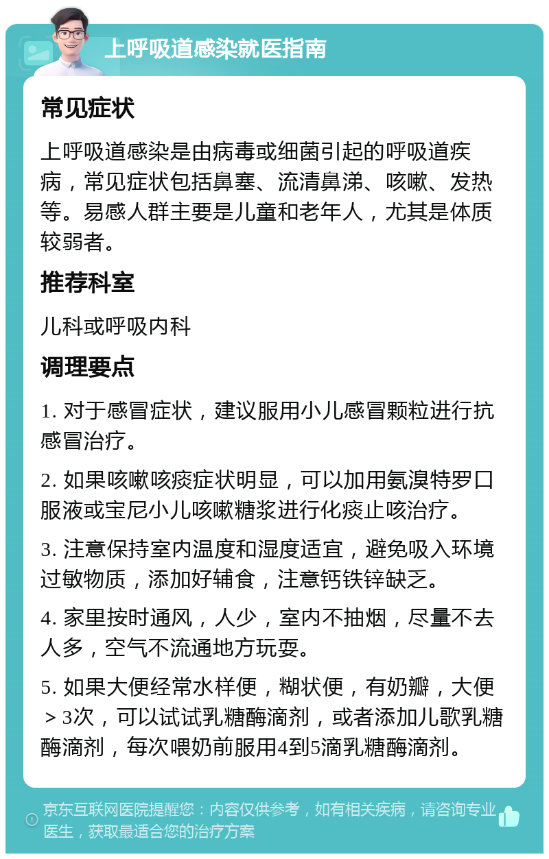 上呼吸道感染就医指南 常见症状 上呼吸道感染是由病毒或细菌引起的呼吸道疾病，常见症状包括鼻塞、流清鼻涕、咳嗽、发热等。易感人群主要是儿童和老年人，尤其是体质较弱者。 推荐科室 儿科或呼吸内科 调理要点 1. 对于感冒症状，建议服用小儿感冒颗粒进行抗感冒治疗。 2. 如果咳嗽咳痰症状明显，可以加用氨溴特罗口服液或宝尼小儿咳嗽糖浆进行化痰止咳治疗。 3. 注意保持室内温度和湿度适宜，避免吸入环境过敏物质，添加好辅食，注意钙铁锌缺乏。 4. 家里按时通风，人少，室内不抽烟，尽量不去人多，空气不流通地方玩耍。 5. 如果大便经常水样便，糊状便，有奶瓣，大便＞3次，可以试试乳糖酶滴剂，或者添加儿歌乳糖酶滴剂，每次喂奶前服用4到5滴乳糖酶滴剂。