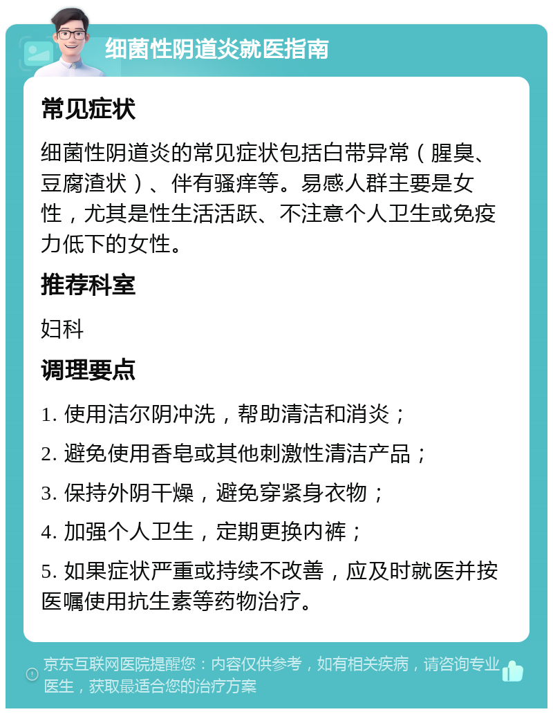 细菌性阴道炎就医指南 常见症状 细菌性阴道炎的常见症状包括白带异常（腥臭、豆腐渣状）、伴有骚痒等。易感人群主要是女性，尤其是性生活活跃、不注意个人卫生或免疫力低下的女性。 推荐科室 妇科 调理要点 1. 使用洁尔阴冲洗，帮助清洁和消炎； 2. 避免使用香皂或其他刺激性清洁产品； 3. 保持外阴干燥，避免穿紧身衣物； 4. 加强个人卫生，定期更换内裤； 5. 如果症状严重或持续不改善，应及时就医并按医嘱使用抗生素等药物治疗。