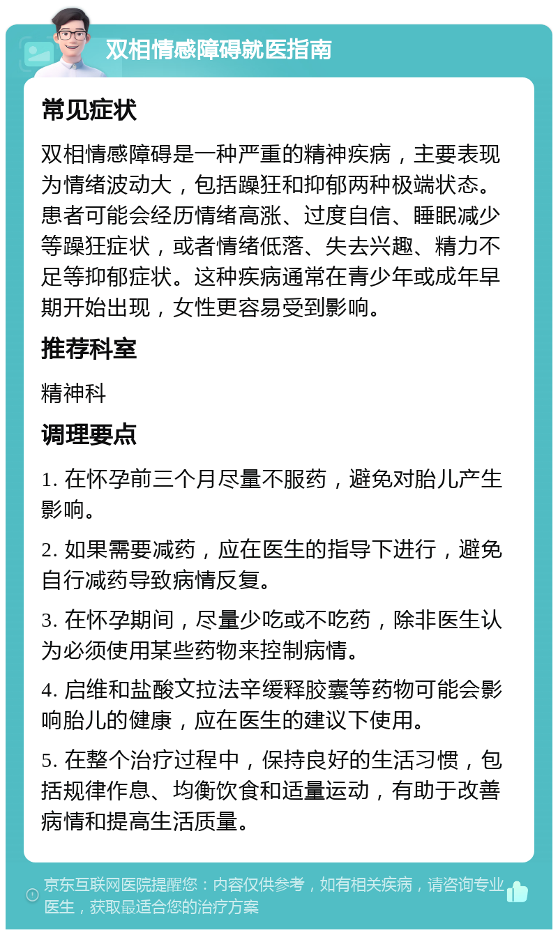 双相情感障碍就医指南 常见症状 双相情感障碍是一种严重的精神疾病，主要表现为情绪波动大，包括躁狂和抑郁两种极端状态。患者可能会经历情绪高涨、过度自信、睡眠减少等躁狂症状，或者情绪低落、失去兴趣、精力不足等抑郁症状。这种疾病通常在青少年或成年早期开始出现，女性更容易受到影响。 推荐科室 精神科 调理要点 1. 在怀孕前三个月尽量不服药，避免对胎儿产生影响。 2. 如果需要减药，应在医生的指导下进行，避免自行减药导致病情反复。 3. 在怀孕期间，尽量少吃或不吃药，除非医生认为必须使用某些药物来控制病情。 4. 启维和盐酸文拉法辛缓释胶囊等药物可能会影响胎儿的健康，应在医生的建议下使用。 5. 在整个治疗过程中，保持良好的生活习惯，包括规律作息、均衡饮食和适量运动，有助于改善病情和提高生活质量。