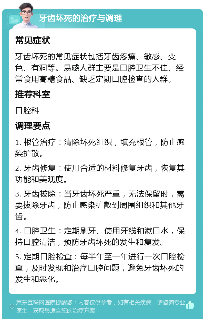 牙齿坏死的治疗与调理 常见症状 牙齿坏死的常见症状包括牙齿疼痛、敏感、变色、有洞等。易感人群主要是口腔卫生不佳、经常食用高糖食品、缺乏定期口腔检查的人群。 推荐科室 口腔科 调理要点 1. 根管治疗：清除坏死组织，填充根管，防止感染扩散。 2. 牙齿修复：使用合适的材料修复牙齿，恢复其功能和美观度。 3. 牙齿拔除：当牙齿坏死严重，无法保留时，需要拔除牙齿，防止感染扩散到周围组织和其他牙齿。 4. 口腔卫生：定期刷牙、使用牙线和漱口水，保持口腔清洁，预防牙齿坏死的发生和复发。 5. 定期口腔检查：每半年至一年进行一次口腔检查，及时发现和治疗口腔问题，避免牙齿坏死的发生和恶化。