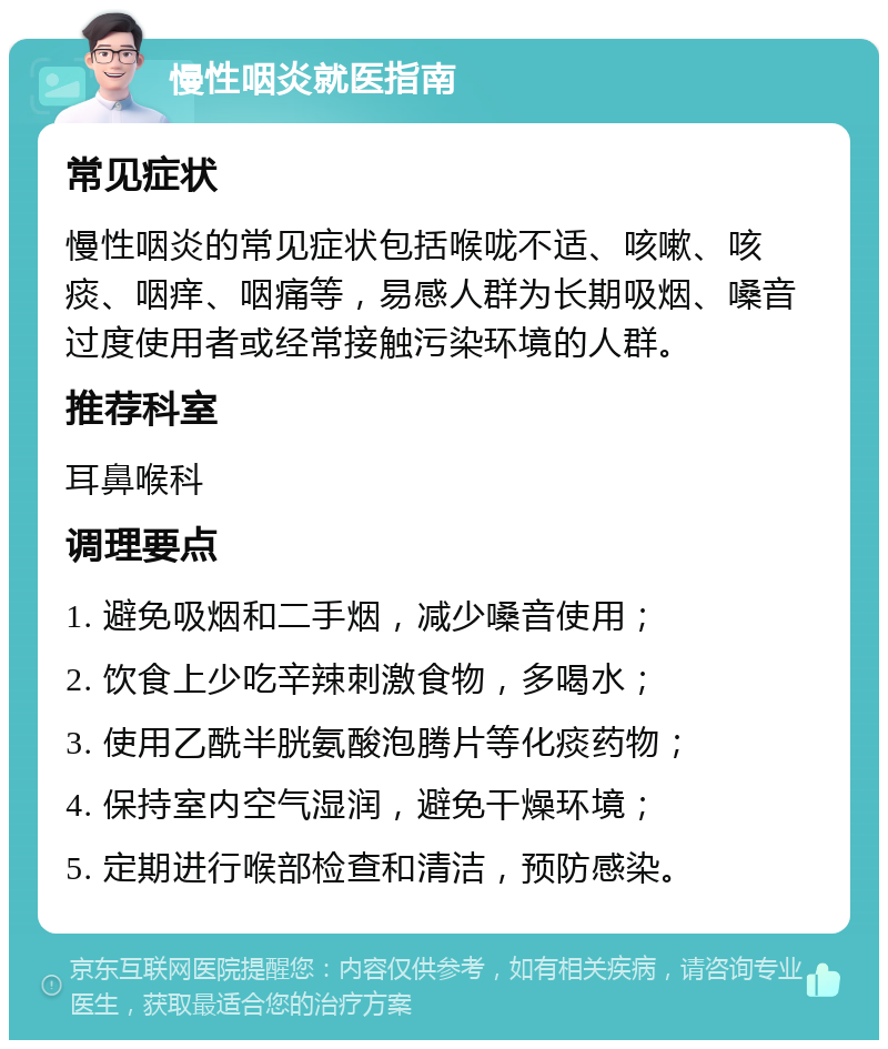 慢性咽炎就医指南 常见症状 慢性咽炎的常见症状包括喉咙不适、咳嗽、咳痰、咽痒、咽痛等，易感人群为长期吸烟、嗓音过度使用者或经常接触污染环境的人群。 推荐科室 耳鼻喉科 调理要点 1. 避免吸烟和二手烟，减少嗓音使用； 2. 饮食上少吃辛辣刺激食物，多喝水； 3. 使用乙酰半胱氨酸泡腾片等化痰药物； 4. 保持室内空气湿润，避免干燥环境； 5. 定期进行喉部检查和清洁，预防感染。