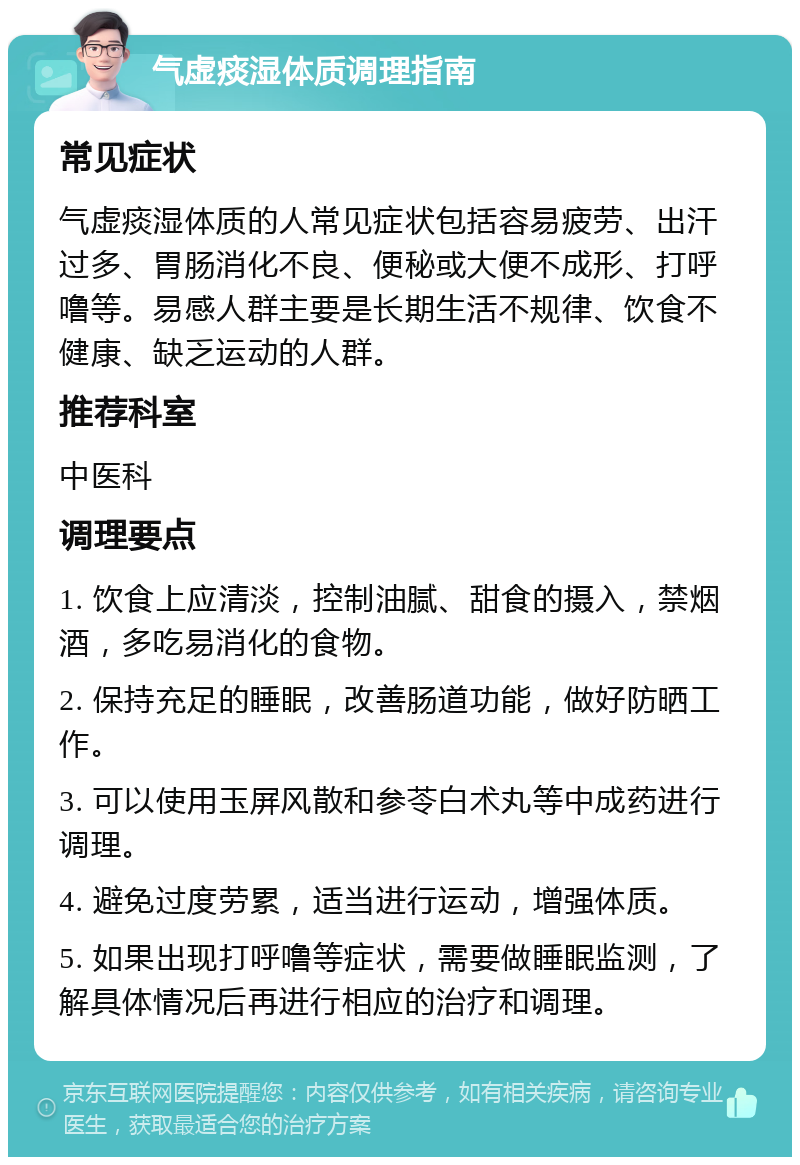 气虚痰湿体质调理指南 常见症状 气虚痰湿体质的人常见症状包括容易疲劳、出汗过多、胃肠消化不良、便秘或大便不成形、打呼噜等。易感人群主要是长期生活不规律、饮食不健康、缺乏运动的人群。 推荐科室 中医科 调理要点 1. 饮食上应清淡，控制油腻、甜食的摄入，禁烟酒，多吃易消化的食物。 2. 保持充足的睡眠，改善肠道功能，做好防晒工作。 3. 可以使用玉屏风散和参苓白术丸等中成药进行调理。 4. 避免过度劳累，适当进行运动，增强体质。 5. 如果出现打呼噜等症状，需要做睡眠监测，了解具体情况后再进行相应的治疗和调理。