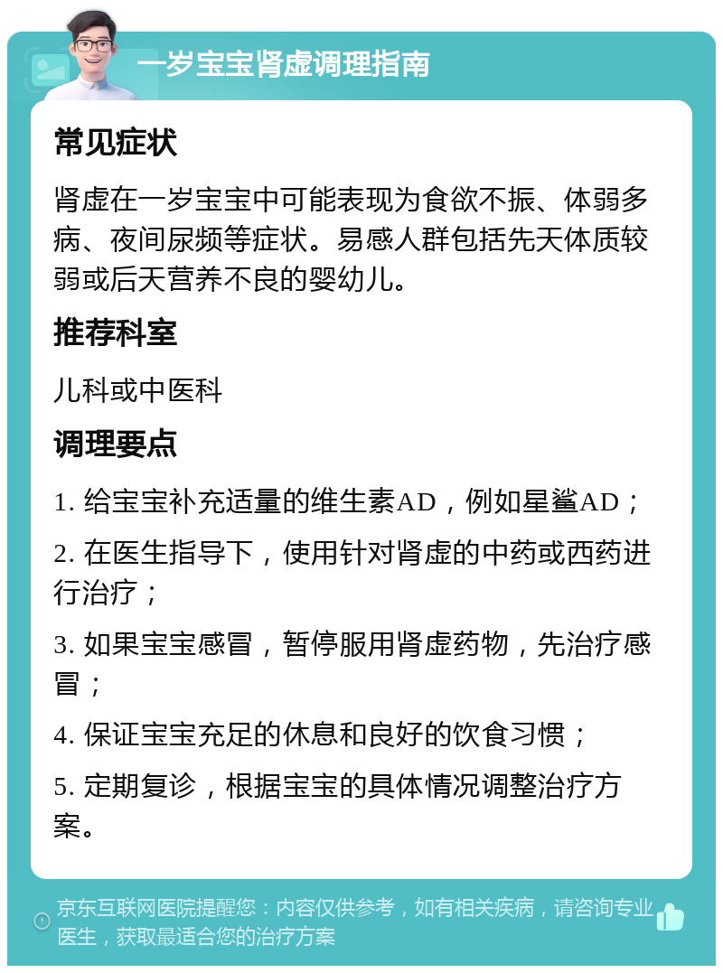 一岁宝宝肾虚调理指南 常见症状 肾虚在一岁宝宝中可能表现为食欲不振、体弱多病、夜间尿频等症状。易感人群包括先天体质较弱或后天营养不良的婴幼儿。 推荐科室 儿科或中医科 调理要点 1. 给宝宝补充适量的维生素AD，例如星鲨AD； 2. 在医生指导下，使用针对肾虚的中药或西药进行治疗； 3. 如果宝宝感冒，暂停服用肾虚药物，先治疗感冒； 4. 保证宝宝充足的休息和良好的饮食习惯； 5. 定期复诊，根据宝宝的具体情况调整治疗方案。