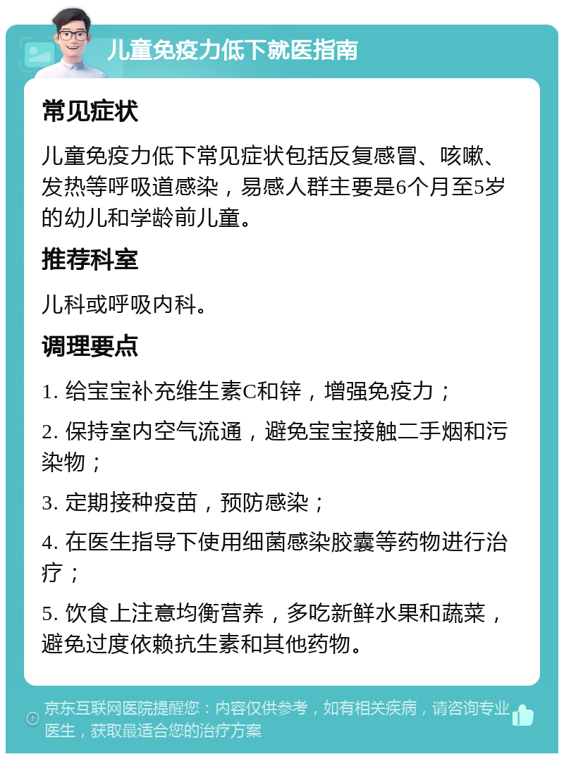 儿童免疫力低下就医指南 常见症状 儿童免疫力低下常见症状包括反复感冒、咳嗽、发热等呼吸道感染，易感人群主要是6个月至5岁的幼儿和学龄前儿童。 推荐科室 儿科或呼吸内科。 调理要点 1. 给宝宝补充维生素C和锌，增强免疫力； 2. 保持室内空气流通，避免宝宝接触二手烟和污染物； 3. 定期接种疫苗，预防感染； 4. 在医生指导下使用细菌感染胶囊等药物进行治疗； 5. 饮食上注意均衡营养，多吃新鲜水果和蔬菜，避免过度依赖抗生素和其他药物。