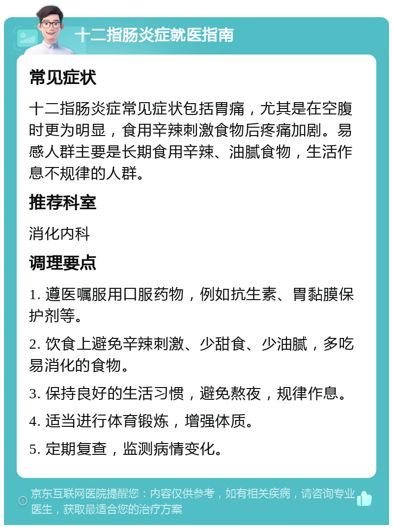 十二指肠炎症就医指南 常见症状 十二指肠炎症常见症状包括胃痛，尤其是在空腹时更为明显，食用辛辣刺激食物后疼痛加剧。易感人群主要是长期食用辛辣、油腻食物，生活作息不规律的人群。 推荐科室 消化内科 调理要点 1. 遵医嘱服用口服药物，例如抗生素、胃黏膜保护剂等。 2. 饮食上避免辛辣刺激、少甜食、少油腻，多吃易消化的食物。 3. 保持良好的生活习惯，避免熬夜，规律作息。 4. 适当进行体育锻炼，增强体质。 5. 定期复查，监测病情变化。