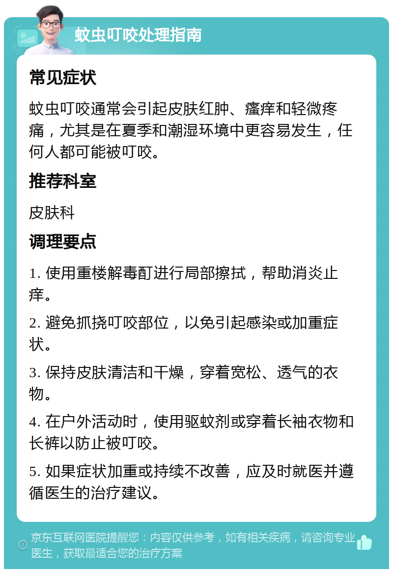 蚊虫叮咬处理指南 常见症状 蚊虫叮咬通常会引起皮肤红肿、瘙痒和轻微疼痛，尤其是在夏季和潮湿环境中更容易发生，任何人都可能被叮咬。 推荐科室 皮肤科 调理要点 1. 使用重楼解毒酊进行局部擦拭，帮助消炎止痒。 2. 避免抓挠叮咬部位，以免引起感染或加重症状。 3. 保持皮肤清洁和干燥，穿着宽松、透气的衣物。 4. 在户外活动时，使用驱蚊剂或穿着长袖衣物和长裤以防止被叮咬。 5. 如果症状加重或持续不改善，应及时就医并遵循医生的治疗建议。