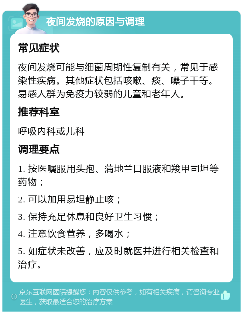 夜间发烧的原因与调理 常见症状 夜间发烧可能与细菌周期性复制有关，常见于感染性疾病。其他症状包括咳嗽、痰、嗓子干等。易感人群为免疫力较弱的儿童和老年人。 推荐科室 呼吸内科或儿科 调理要点 1. 按医嘱服用头孢、蒲地兰口服液和羧甲司坦等药物； 2. 可以加用易坦静止咳； 3. 保持充足休息和良好卫生习惯； 4. 注意饮食营养，多喝水； 5. 如症状未改善，应及时就医并进行相关检查和治疗。