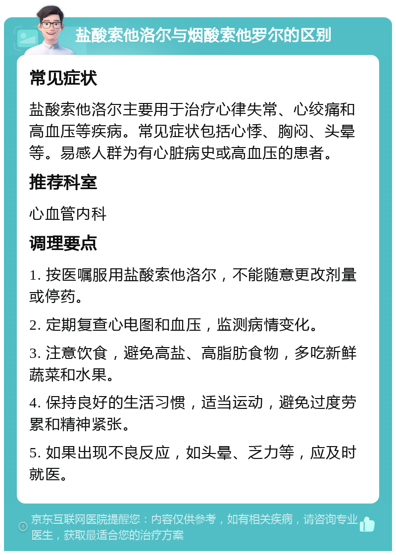 盐酸索他洛尔与烟酸索他罗尔的区别 常见症状 盐酸索他洛尔主要用于治疗心律失常、心绞痛和高血压等疾病。常见症状包括心悸、胸闷、头晕等。易感人群为有心脏病史或高血压的患者。 推荐科室 心血管内科 调理要点 1. 按医嘱服用盐酸索他洛尔，不能随意更改剂量或停药。 2. 定期复查心电图和血压，监测病情变化。 3. 注意饮食，避免高盐、高脂肪食物，多吃新鲜蔬菜和水果。 4. 保持良好的生活习惯，适当运动，避免过度劳累和精神紧张。 5. 如果出现不良反应，如头晕、乏力等，应及时就医。