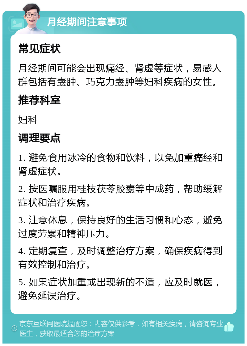 月经期间注意事项 常见症状 月经期间可能会出现痛经、肾虚等症状，易感人群包括有囊肿、巧克力囊肿等妇科疾病的女性。 推荐科室 妇科 调理要点 1. 避免食用冰冷的食物和饮料，以免加重痛经和肾虚症状。 2. 按医嘱服用桂枝茯苓胶囊等中成药，帮助缓解症状和治疗疾病。 3. 注意休息，保持良好的生活习惯和心态，避免过度劳累和精神压力。 4. 定期复查，及时调整治疗方案，确保疾病得到有效控制和治疗。 5. 如果症状加重或出现新的不适，应及时就医，避免延误治疗。