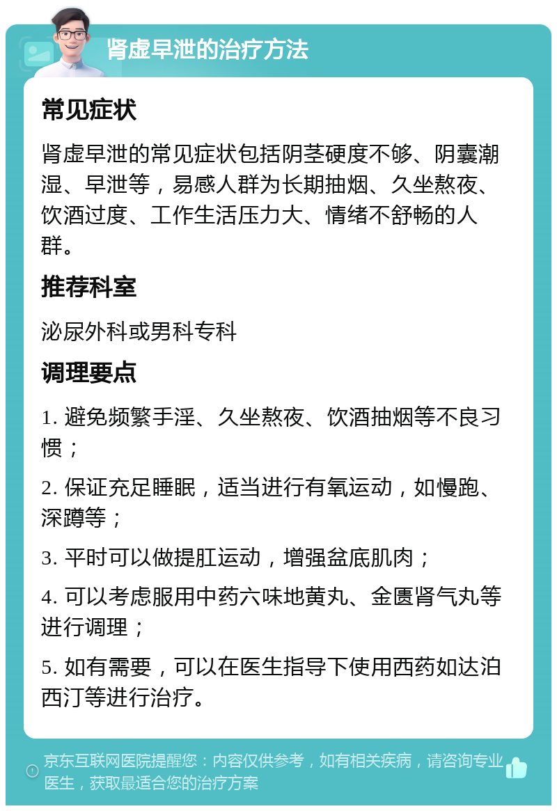 肾虚早泄的治疗方法 常见症状 肾虚早泄的常见症状包括阴茎硬度不够、阴囊潮湿、早泄等，易感人群为长期抽烟、久坐熬夜、饮酒过度、工作生活压力大、情绪不舒畅的人群。 推荐科室 泌尿外科或男科专科 调理要点 1. 避免频繁手淫、久坐熬夜、饮酒抽烟等不良习惯； 2. 保证充足睡眠，适当进行有氧运动，如慢跑、深蹲等； 3. 平时可以做提肛运动，增强盆底肌肉； 4. 可以考虑服用中药六味地黄丸、金匮肾气丸等进行调理； 5. 如有需要，可以在医生指导下使用西药如达泊西汀等进行治疗。