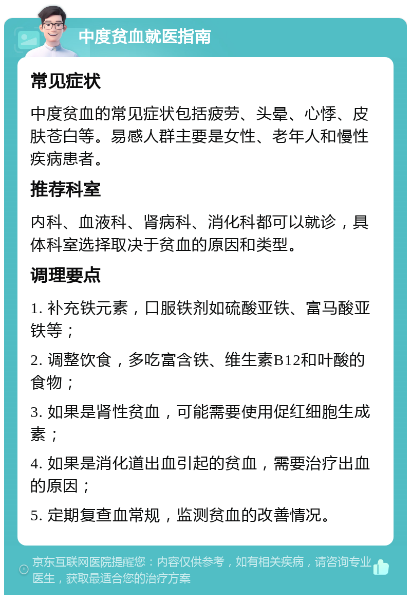 中度贫血就医指南 常见症状 中度贫血的常见症状包括疲劳、头晕、心悸、皮肤苍白等。易感人群主要是女性、老年人和慢性疾病患者。 推荐科室 内科、血液科、肾病科、消化科都可以就诊，具体科室选择取决于贫血的原因和类型。 调理要点 1. 补充铁元素，口服铁剂如硫酸亚铁、富马酸亚铁等； 2. 调整饮食，多吃富含铁、维生素B12和叶酸的食物； 3. 如果是肾性贫血，可能需要使用促红细胞生成素； 4. 如果是消化道出血引起的贫血，需要治疗出血的原因； 5. 定期复查血常规，监测贫血的改善情况。