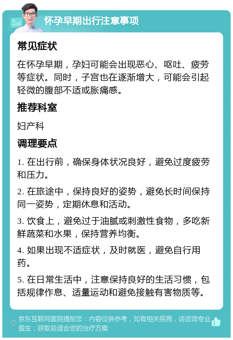 怀孕早期出行注意事项 常见症状 在怀孕早期，孕妇可能会出现恶心、呕吐、疲劳等症状。同时，子宫也在逐渐增大，可能会引起轻微的腹部不适或胀痛感。 推荐科室 妇产科 调理要点 1. 在出行前，确保身体状况良好，避免过度疲劳和压力。 2. 在旅途中，保持良好的姿势，避免长时间保持同一姿势，定期休息和活动。 3. 饮食上，避免过于油腻或刺激性食物，多吃新鲜蔬菜和水果，保持营养均衡。 4. 如果出现不适症状，及时就医，避免自行用药。 5. 在日常生活中，注意保持良好的生活习惯，包括规律作息、适量运动和避免接触有害物质等。