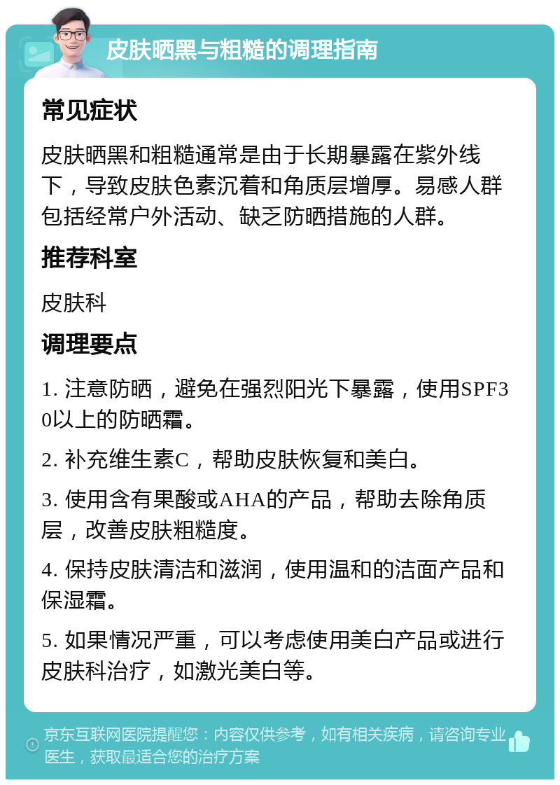 皮肤晒黑与粗糙的调理指南 常见症状 皮肤晒黑和粗糙通常是由于长期暴露在紫外线下，导致皮肤色素沉着和角质层增厚。易感人群包括经常户外活动、缺乏防晒措施的人群。 推荐科室 皮肤科 调理要点 1. 注意防晒，避免在强烈阳光下暴露，使用SPF30以上的防晒霜。 2. 补充维生素C，帮助皮肤恢复和美白。 3. 使用含有果酸或AHA的产品，帮助去除角质层，改善皮肤粗糙度。 4. 保持皮肤清洁和滋润，使用温和的洁面产品和保湿霜。 5. 如果情况严重，可以考虑使用美白产品或进行皮肤科治疗，如激光美白等。