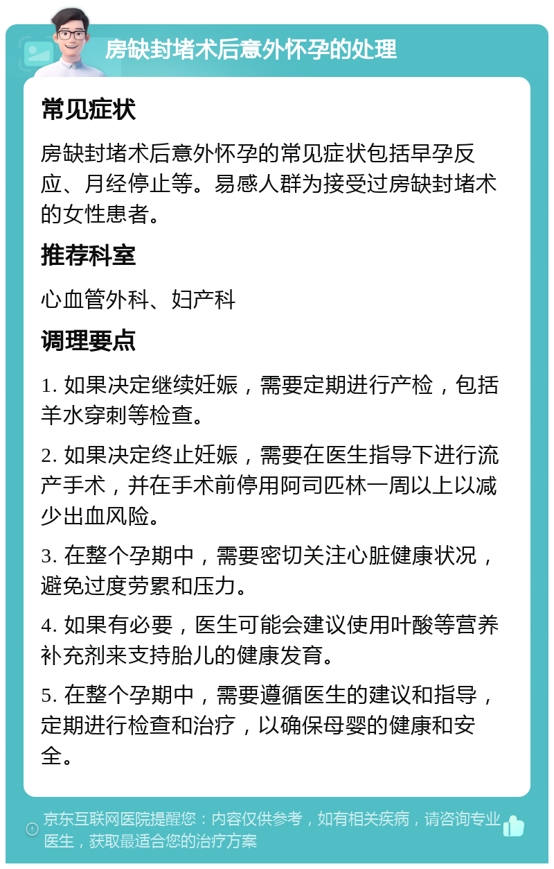 房缺封堵术后意外怀孕的处理 常见症状 房缺封堵术后意外怀孕的常见症状包括早孕反应、月经停止等。易感人群为接受过房缺封堵术的女性患者。 推荐科室 心血管外科、妇产科 调理要点 1. 如果决定继续妊娠，需要定期进行产检，包括羊水穿刺等检查。 2. 如果决定终止妊娠，需要在医生指导下进行流产手术，并在手术前停用阿司匹林一周以上以减少出血风险。 3. 在整个孕期中，需要密切关注心脏健康状况，避免过度劳累和压力。 4. 如果有必要，医生可能会建议使用叶酸等营养补充剂来支持胎儿的健康发育。 5. 在整个孕期中，需要遵循医生的建议和指导，定期进行检查和治疗，以确保母婴的健康和安全。