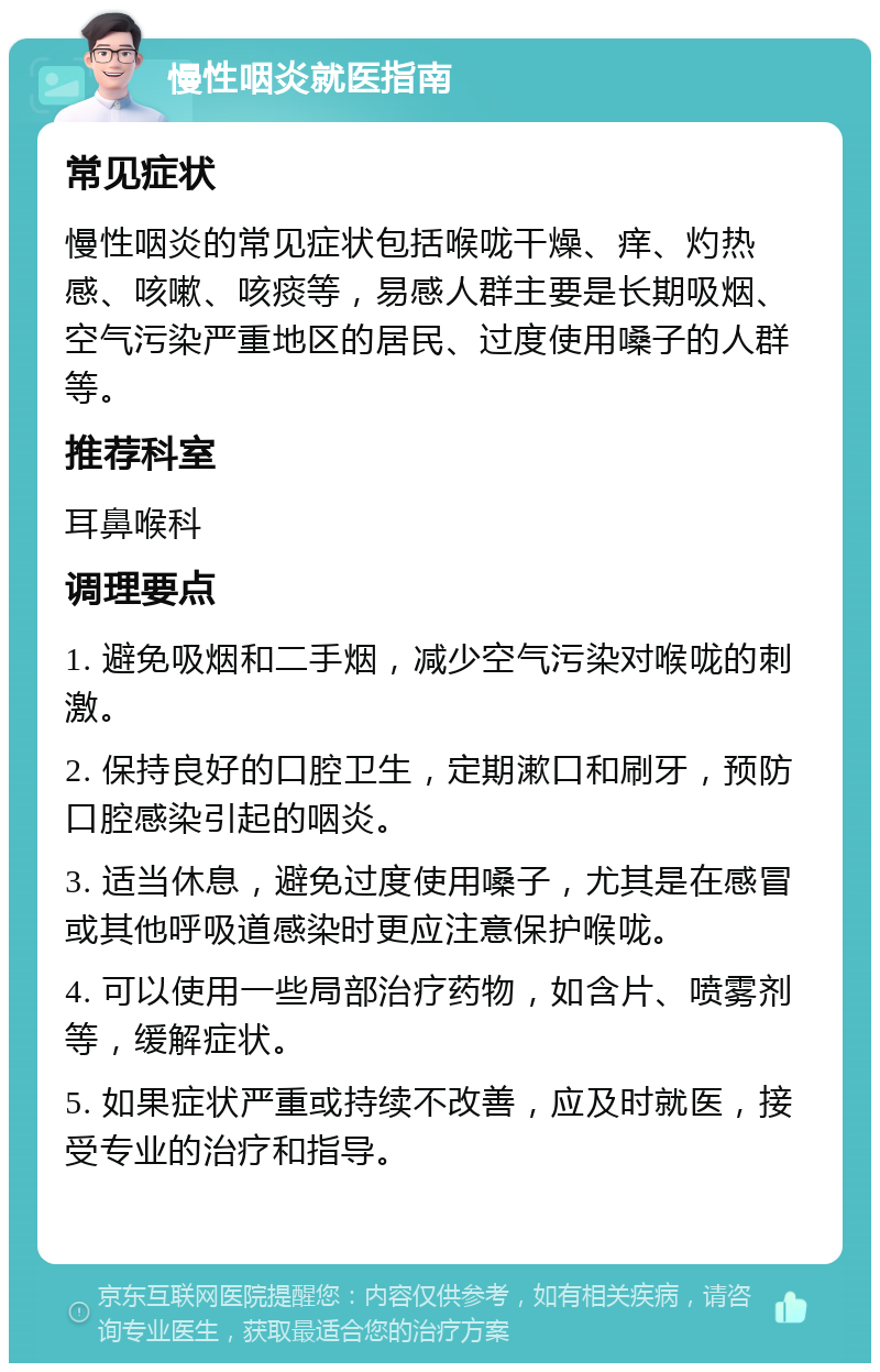 慢性咽炎就医指南 常见症状 慢性咽炎的常见症状包括喉咙干燥、痒、灼热感、咳嗽、咳痰等，易感人群主要是长期吸烟、空气污染严重地区的居民、过度使用嗓子的人群等。 推荐科室 耳鼻喉科 调理要点 1. 避免吸烟和二手烟，减少空气污染对喉咙的刺激。 2. 保持良好的口腔卫生，定期漱口和刷牙，预防口腔感染引起的咽炎。 3. 适当休息，避免过度使用嗓子，尤其是在感冒或其他呼吸道感染时更应注意保护喉咙。 4. 可以使用一些局部治疗药物，如含片、喷雾剂等，缓解症状。 5. 如果症状严重或持续不改善，应及时就医，接受专业的治疗和指导。