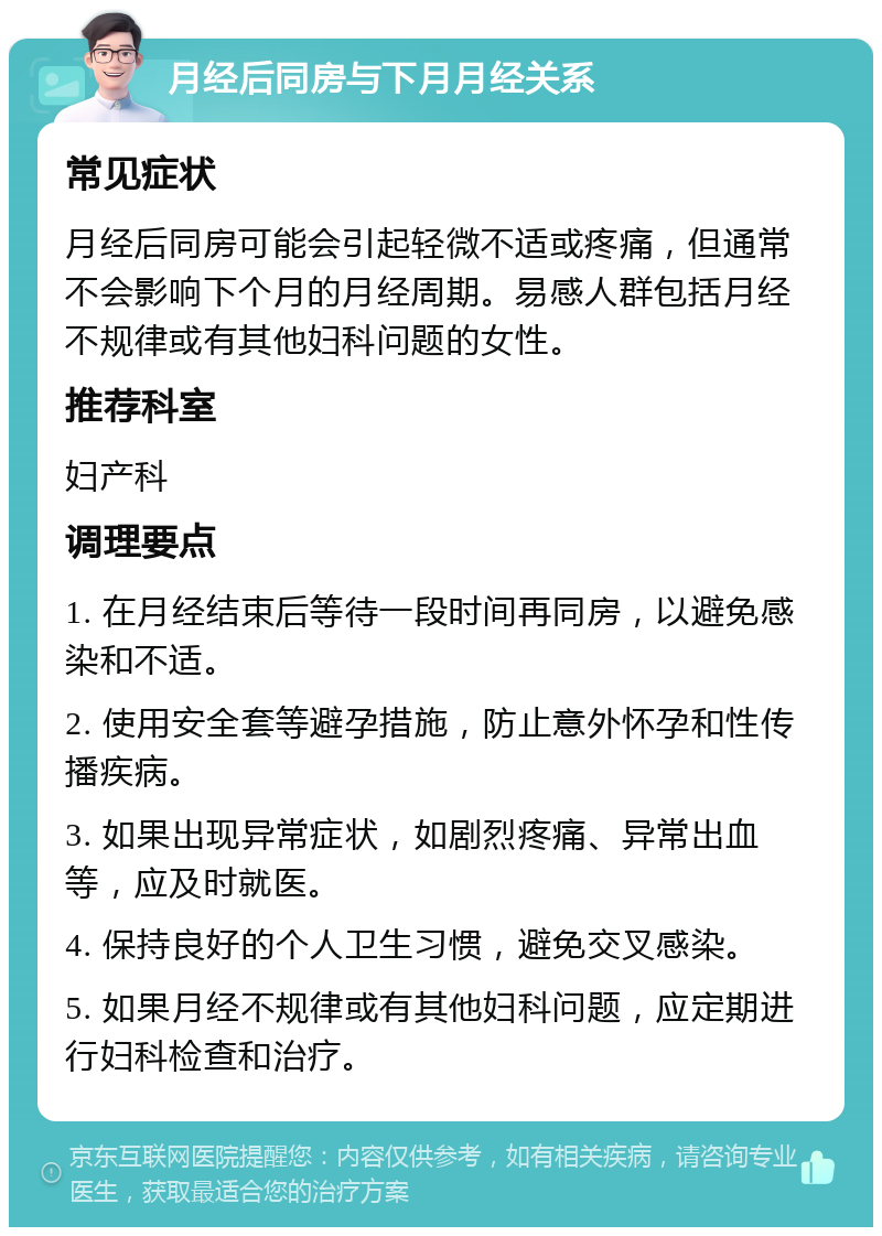 月经后同房与下月月经关系 常见症状 月经后同房可能会引起轻微不适或疼痛，但通常不会影响下个月的月经周期。易感人群包括月经不规律或有其他妇科问题的女性。 推荐科室 妇产科 调理要点 1. 在月经结束后等待一段时间再同房，以避免感染和不适。 2. 使用安全套等避孕措施，防止意外怀孕和性传播疾病。 3. 如果出现异常症状，如剧烈疼痛、异常出血等，应及时就医。 4. 保持良好的个人卫生习惯，避免交叉感染。 5. 如果月经不规律或有其他妇科问题，应定期进行妇科检查和治疗。