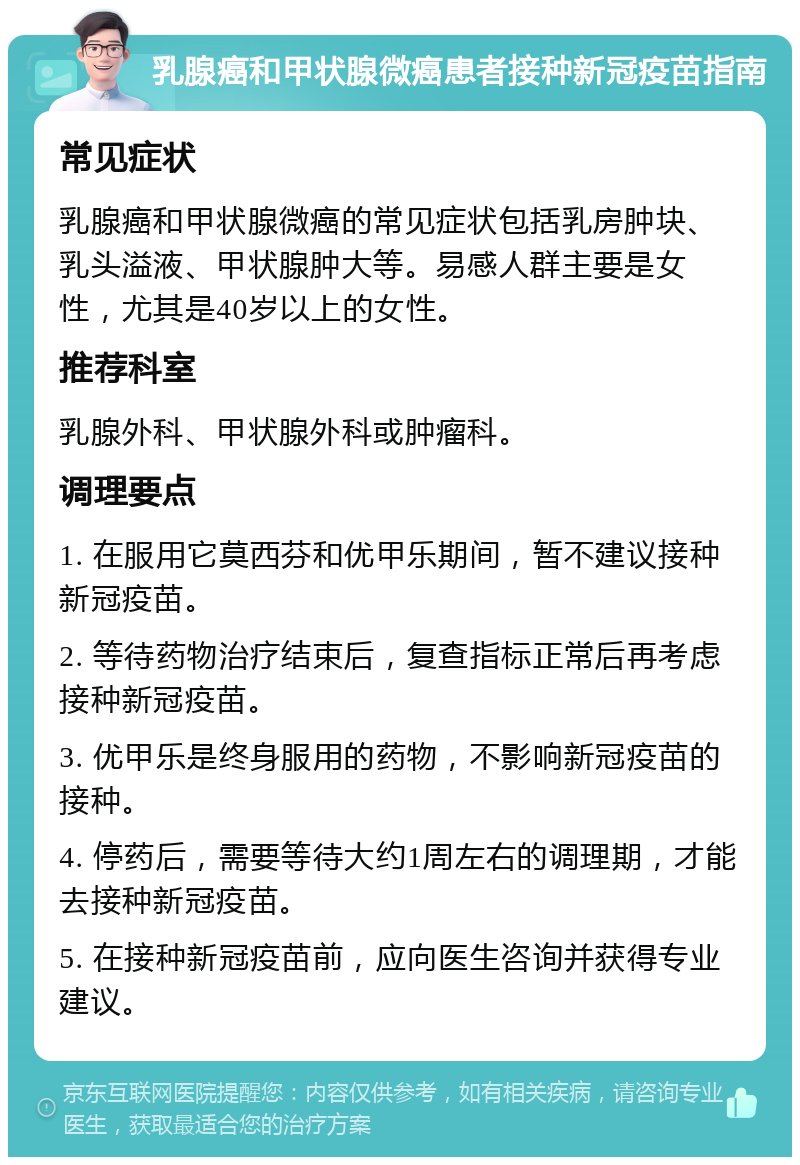 乳腺癌和甲状腺微癌患者接种新冠疫苗指南 常见症状 乳腺癌和甲状腺微癌的常见症状包括乳房肿块、乳头溢液、甲状腺肿大等。易感人群主要是女性，尤其是40岁以上的女性。 推荐科室 乳腺外科、甲状腺外科或肿瘤科。 调理要点 1. 在服用它莫西芬和优甲乐期间，暂不建议接种新冠疫苗。 2. 等待药物治疗结束后，复查指标正常后再考虑接种新冠疫苗。 3. 优甲乐是终身服用的药物，不影响新冠疫苗的接种。 4. 停药后，需要等待大约1周左右的调理期，才能去接种新冠疫苗。 5. 在接种新冠疫苗前，应向医生咨询并获得专业建议。