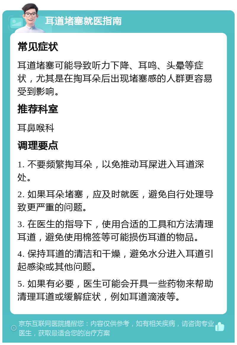 耳道堵塞就医指南 常见症状 耳道堵塞可能导致听力下降、耳鸣、头晕等症状，尤其是在掏耳朵后出现堵塞感的人群更容易受到影响。 推荐科室 耳鼻喉科 调理要点 1. 不要频繁掏耳朵，以免推动耳屎进入耳道深处。 2. 如果耳朵堵塞，应及时就医，避免自行处理导致更严重的问题。 3. 在医生的指导下，使用合适的工具和方法清理耳道，避免使用棉签等可能损伤耳道的物品。 4. 保持耳道的清洁和干燥，避免水分进入耳道引起感染或其他问题。 5. 如果有必要，医生可能会开具一些药物来帮助清理耳道或缓解症状，例如耳道滴液等。