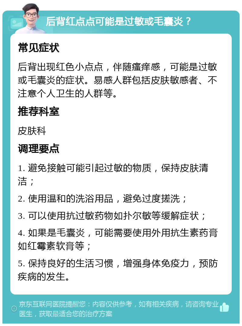 后背红点点可能是过敏或毛囊炎？ 常见症状 后背出现红色小点点，伴随瘙痒感，可能是过敏或毛囊炎的症状。易感人群包括皮肤敏感者、不注意个人卫生的人群等。 推荐科室 皮肤科 调理要点 1. 避免接触可能引起过敏的物质，保持皮肤清洁； 2. 使用温和的洗浴用品，避免过度搓洗； 3. 可以使用抗过敏药物如扑尔敏等缓解症状； 4. 如果是毛囊炎，可能需要使用外用抗生素药膏如红霉素软膏等； 5. 保持良好的生活习惯，增强身体免疫力，预防疾病的发生。