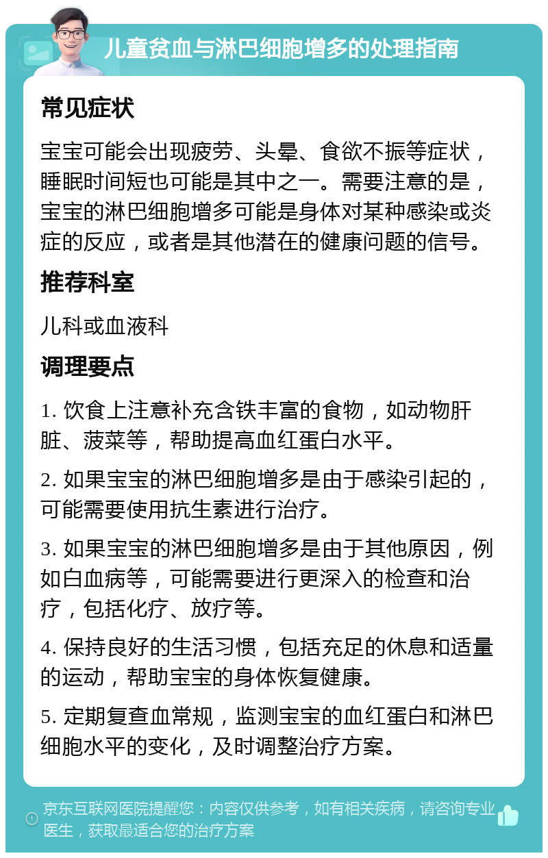 儿童贫血与淋巴细胞增多的处理指南 常见症状 宝宝可能会出现疲劳、头晕、食欲不振等症状，睡眠时间短也可能是其中之一。需要注意的是，宝宝的淋巴细胞增多可能是身体对某种感染或炎症的反应，或者是其他潜在的健康问题的信号。 推荐科室 儿科或血液科 调理要点 1. 饮食上注意补充含铁丰富的食物，如动物肝脏、菠菜等，帮助提高血红蛋白水平。 2. 如果宝宝的淋巴细胞增多是由于感染引起的，可能需要使用抗生素进行治疗。 3. 如果宝宝的淋巴细胞增多是由于其他原因，例如白血病等，可能需要进行更深入的检查和治疗，包括化疗、放疗等。 4. 保持良好的生活习惯，包括充足的休息和适量的运动，帮助宝宝的身体恢复健康。 5. 定期复查血常规，监测宝宝的血红蛋白和淋巴细胞水平的变化，及时调整治疗方案。