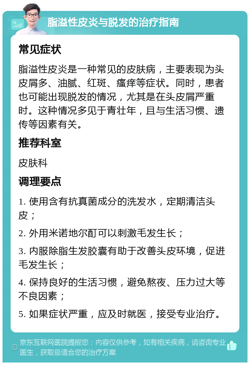 脂溢性皮炎与脱发的治疗指南 常见症状 脂溢性皮炎是一种常见的皮肤病，主要表现为头皮屑多、油腻、红斑、瘙痒等症状。同时，患者也可能出现脱发的情况，尤其是在头皮屑严重时。这种情况多见于青壮年，且与生活习惯、遗传等因素有关。 推荐科室 皮肤科 调理要点 1. 使用含有抗真菌成分的洗发水，定期清洁头皮； 2. 外用米诺地尔酊可以刺激毛发生长； 3. 内服除脂生发胶囊有助于改善头皮环境，促进毛发生长； 4. 保持良好的生活习惯，避免熬夜、压力过大等不良因素； 5. 如果症状严重，应及时就医，接受专业治疗。