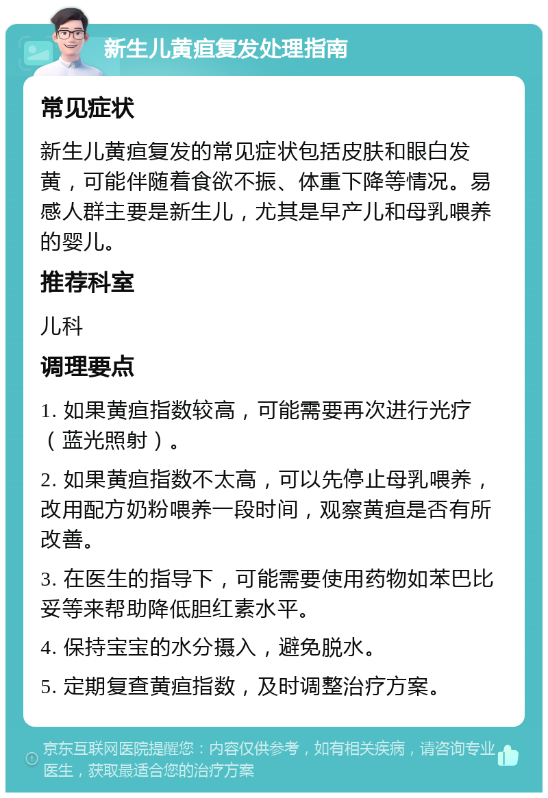 新生儿黄疸复发处理指南 常见症状 新生儿黄疸复发的常见症状包括皮肤和眼白发黄，可能伴随着食欲不振、体重下降等情况。易感人群主要是新生儿，尤其是早产儿和母乳喂养的婴儿。 推荐科室 儿科 调理要点 1. 如果黄疸指数较高，可能需要再次进行光疗（蓝光照射）。 2. 如果黄疸指数不太高，可以先停止母乳喂养，改用配方奶粉喂养一段时间，观察黄疸是否有所改善。 3. 在医生的指导下，可能需要使用药物如苯巴比妥等来帮助降低胆红素水平。 4. 保持宝宝的水分摄入，避免脱水。 5. 定期复查黄疸指数，及时调整治疗方案。