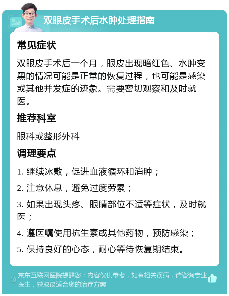 双眼皮手术后水肿处理指南 常见症状 双眼皮手术后一个月，眼皮出现暗红色、水肿变黑的情况可能是正常的恢复过程，也可能是感染或其他并发症的迹象。需要密切观察和及时就医。 推荐科室 眼科或整形外科 调理要点 1. 继续冰敷，促进血液循环和消肿； 2. 注意休息，避免过度劳累； 3. 如果出现头疼、眼睛部位不适等症状，及时就医； 4. 遵医嘱使用抗生素或其他药物，预防感染； 5. 保持良好的心态，耐心等待恢复期结束。