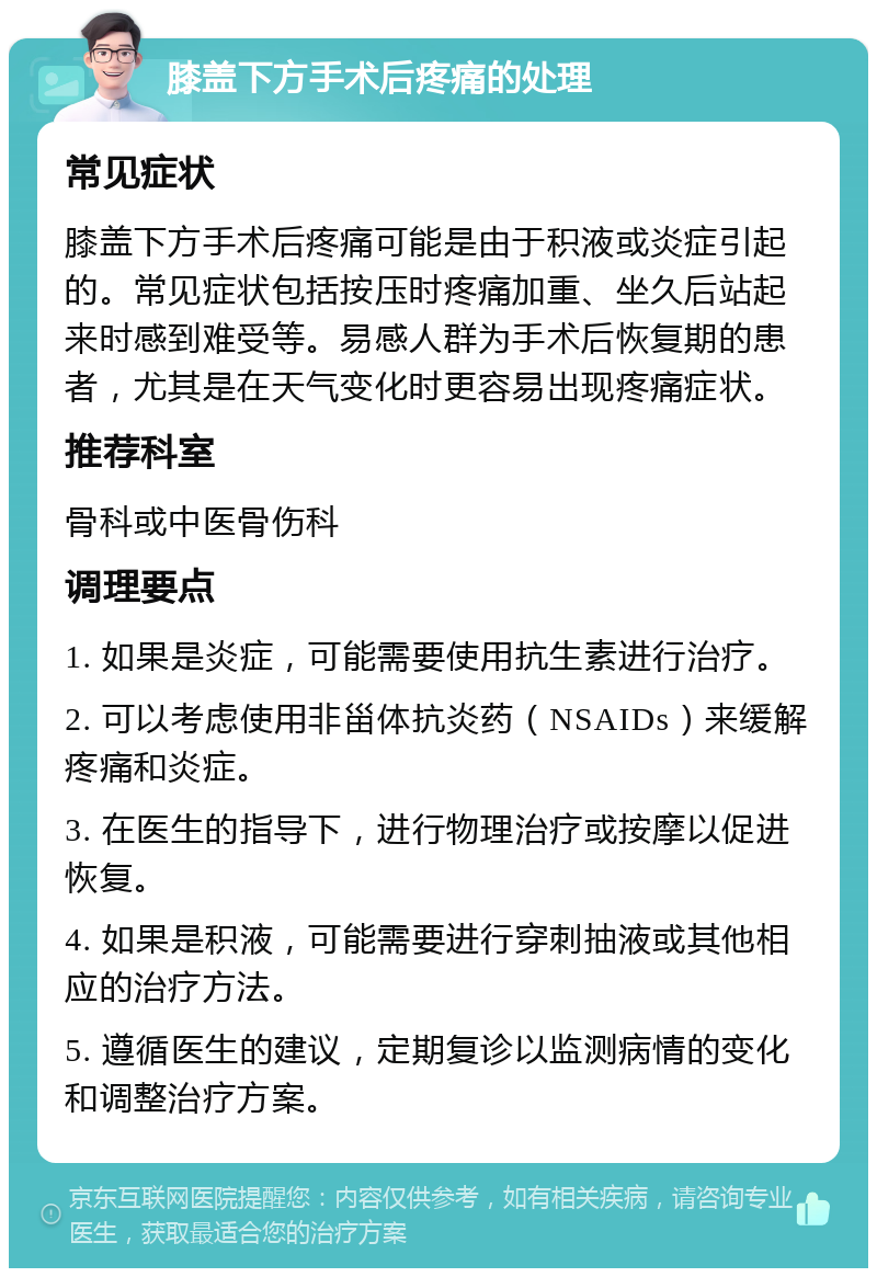 膝盖下方手术后疼痛的处理 常见症状 膝盖下方手术后疼痛可能是由于积液或炎症引起的。常见症状包括按压时疼痛加重、坐久后站起来时感到难受等。易感人群为手术后恢复期的患者，尤其是在天气变化时更容易出现疼痛症状。 推荐科室 骨科或中医骨伤科 调理要点 1. 如果是炎症，可能需要使用抗生素进行治疗。 2. 可以考虑使用非甾体抗炎药（NSAIDs）来缓解疼痛和炎症。 3. 在医生的指导下，进行物理治疗或按摩以促进恢复。 4. 如果是积液，可能需要进行穿刺抽液或其他相应的治疗方法。 5. 遵循医生的建议，定期复诊以监测病情的变化和调整治疗方案。