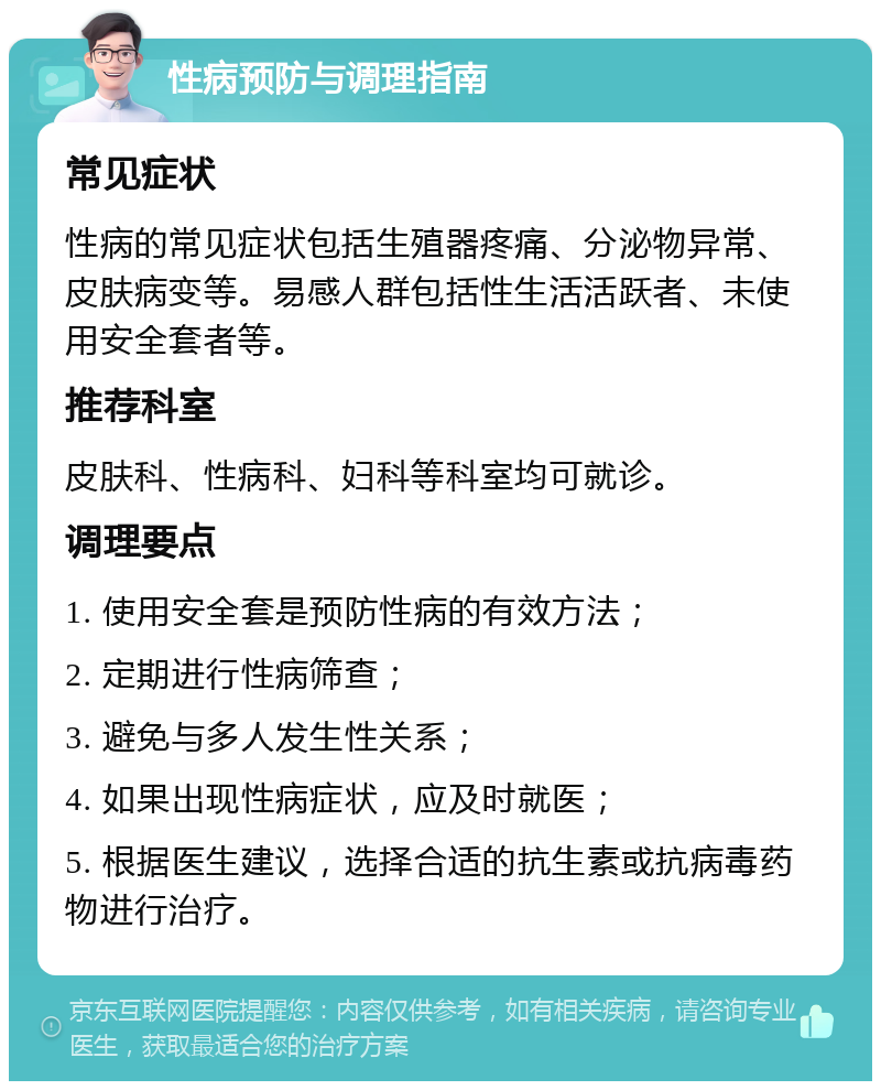 性病预防与调理指南 常见症状 性病的常见症状包括生殖器疼痛、分泌物异常、皮肤病变等。易感人群包括性生活活跃者、未使用安全套者等。 推荐科室 皮肤科、性病科、妇科等科室均可就诊。 调理要点 1. 使用安全套是预防性病的有效方法； 2. 定期进行性病筛查； 3. 避免与多人发生性关系； 4. 如果出现性病症状，应及时就医； 5. 根据医生建议，选择合适的抗生素或抗病毒药物进行治疗。