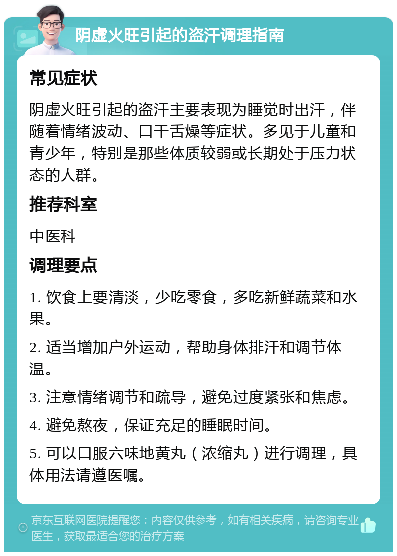 阴虚火旺引起的盗汗调理指南 常见症状 阴虚火旺引起的盗汗主要表现为睡觉时出汗，伴随着情绪波动、口干舌燥等症状。多见于儿童和青少年，特别是那些体质较弱或长期处于压力状态的人群。 推荐科室 中医科 调理要点 1. 饮食上要清淡，少吃零食，多吃新鲜蔬菜和水果。 2. 适当增加户外运动，帮助身体排汗和调节体温。 3. 注意情绪调节和疏导，避免过度紧张和焦虑。 4. 避免熬夜，保证充足的睡眠时间。 5. 可以口服六味地黄丸（浓缩丸）进行调理，具体用法请遵医嘱。