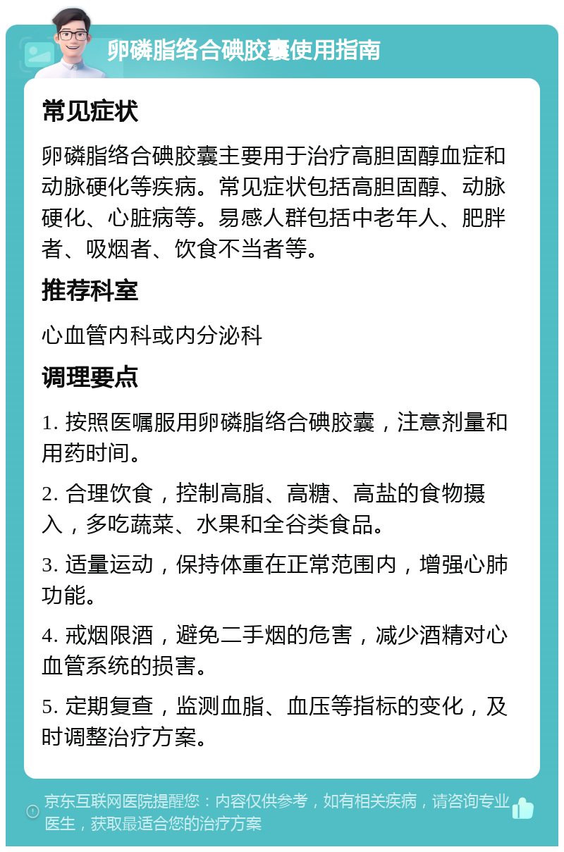 卵磷脂络合碘胶囊使用指南 常见症状 卵磷脂络合碘胶囊主要用于治疗高胆固醇血症和动脉硬化等疾病。常见症状包括高胆固醇、动脉硬化、心脏病等。易感人群包括中老年人、肥胖者、吸烟者、饮食不当者等。 推荐科室 心血管内科或内分泌科 调理要点 1. 按照医嘱服用卵磷脂络合碘胶囊，注意剂量和用药时间。 2. 合理饮食，控制高脂、高糖、高盐的食物摄入，多吃蔬菜、水果和全谷类食品。 3. 适量运动，保持体重在正常范围内，增强心肺功能。 4. 戒烟限酒，避免二手烟的危害，减少酒精对心血管系统的损害。 5. 定期复查，监测血脂、血压等指标的变化，及时调整治疗方案。