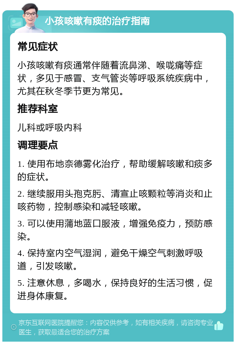 小孩咳嗽有痰的治疗指南 常见症状 小孩咳嗽有痰通常伴随着流鼻涕、喉咙痛等症状，多见于感冒、支气管炎等呼吸系统疾病中，尤其在秋冬季节更为常见。 推荐科室 儿科或呼吸内科 调理要点 1. 使用布地奈德雾化治疗，帮助缓解咳嗽和痰多的症状。 2. 继续服用头孢克肟、清宣止咳颗粒等消炎和止咳药物，控制感染和减轻咳嗽。 3. 可以使用蒲地蓝口服液，增强免疫力，预防感染。 4. 保持室内空气湿润，避免干燥空气刺激呼吸道，引发咳嗽。 5. 注意休息，多喝水，保持良好的生活习惯，促进身体康复。