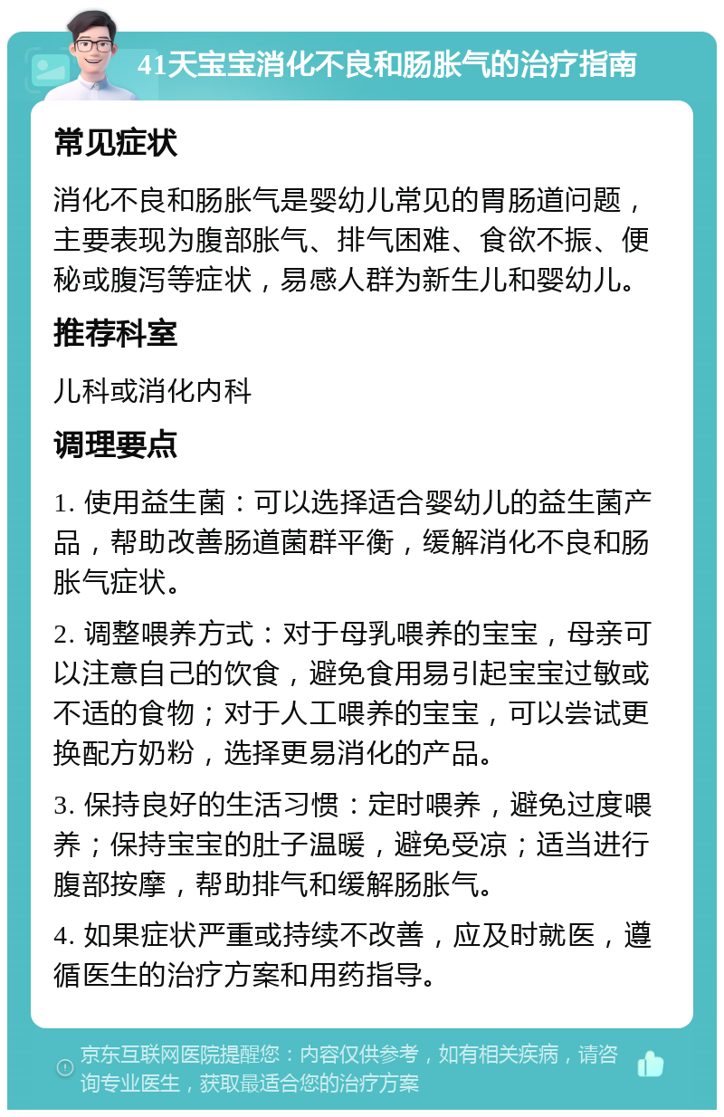 41天宝宝消化不良和肠胀气的治疗指南 常见症状 消化不良和肠胀气是婴幼儿常见的胃肠道问题，主要表现为腹部胀气、排气困难、食欲不振、便秘或腹泻等症状，易感人群为新生儿和婴幼儿。 推荐科室 儿科或消化内科 调理要点 1. 使用益生菌：可以选择适合婴幼儿的益生菌产品，帮助改善肠道菌群平衡，缓解消化不良和肠胀气症状。 2. 调整喂养方式：对于母乳喂养的宝宝，母亲可以注意自己的饮食，避免食用易引起宝宝过敏或不适的食物；对于人工喂养的宝宝，可以尝试更换配方奶粉，选择更易消化的产品。 3. 保持良好的生活习惯：定时喂养，避免过度喂养；保持宝宝的肚子温暖，避免受凉；适当进行腹部按摩，帮助排气和缓解肠胀气。 4. 如果症状严重或持续不改善，应及时就医，遵循医生的治疗方案和用药指导。