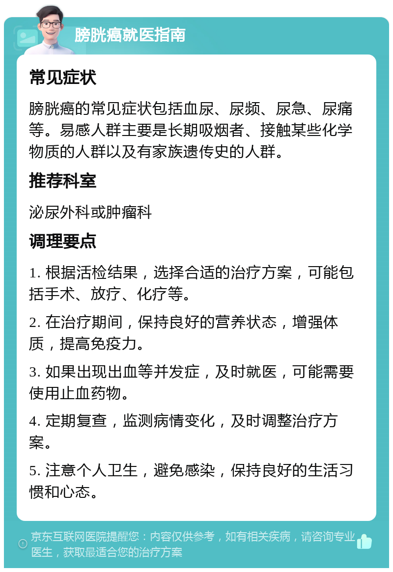 膀胱癌就医指南 常见症状 膀胱癌的常见症状包括血尿、尿频、尿急、尿痛等。易感人群主要是长期吸烟者、接触某些化学物质的人群以及有家族遗传史的人群。 推荐科室 泌尿外科或肿瘤科 调理要点 1. 根据活检结果，选择合适的治疗方案，可能包括手术、放疗、化疗等。 2. 在治疗期间，保持良好的营养状态，增强体质，提高免疫力。 3. 如果出现出血等并发症，及时就医，可能需要使用止血药物。 4. 定期复查，监测病情变化，及时调整治疗方案。 5. 注意个人卫生，避免感染，保持良好的生活习惯和心态。