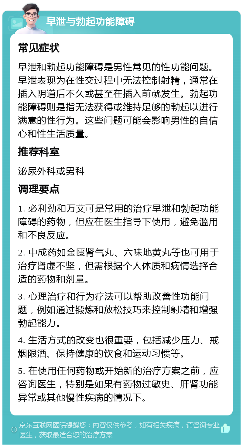 早泄与勃起功能障碍 常见症状 早泄和勃起功能障碍是男性常见的性功能问题。早泄表现为在性交过程中无法控制射精，通常在插入阴道后不久或甚至在插入前就发生。勃起功能障碍则是指无法获得或维持足够的勃起以进行满意的性行为。这些问题可能会影响男性的自信心和性生活质量。 推荐科室 泌尿外科或男科 调理要点 1. 必利劲和万艾可是常用的治疗早泄和勃起功能障碍的药物，但应在医生指导下使用，避免滥用和不良反应。 2. 中成药如金匮肾气丸、六味地黄丸等也可用于治疗肾虚不坚，但需根据个人体质和病情选择合适的药物和剂量。 3. 心理治疗和行为疗法可以帮助改善性功能问题，例如通过锻炼和放松技巧来控制射精和增强勃起能力。 4. 生活方式的改变也很重要，包括减少压力、戒烟限酒、保持健康的饮食和运动习惯等。 5. 在使用任何药物或开始新的治疗方案之前，应咨询医生，特别是如果有药物过敏史、肝肾功能异常或其他慢性疾病的情况下。