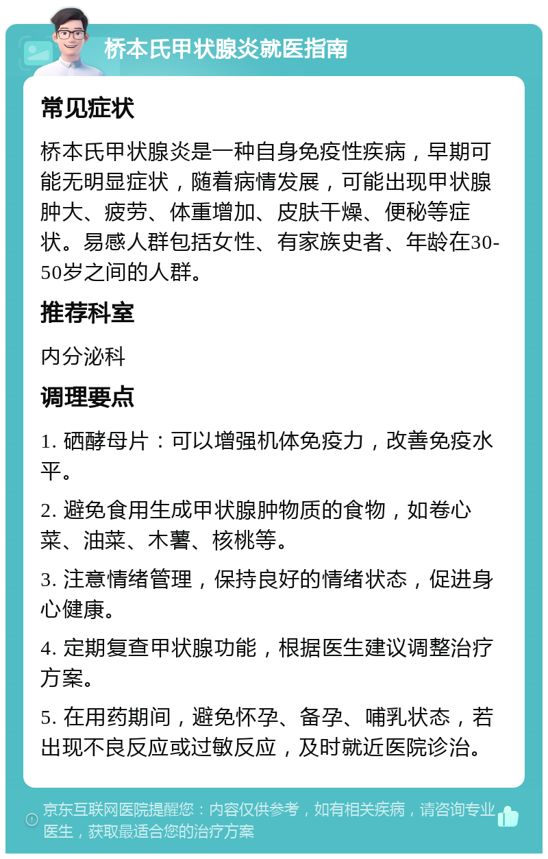 桥本氏甲状腺炎就医指南 常见症状 桥本氏甲状腺炎是一种自身免疫性疾病，早期可能无明显症状，随着病情发展，可能出现甲状腺肿大、疲劳、体重增加、皮肤干燥、便秘等症状。易感人群包括女性、有家族史者、年龄在30-50岁之间的人群。 推荐科室 内分泌科 调理要点 1. 硒酵母片：可以增强机体免疫力，改善免疫水平。 2. 避免食用生成甲状腺肿物质的食物，如卷心菜、油菜、木薯、核桃等。 3. 注意情绪管理，保持良好的情绪状态，促进身心健康。 4. 定期复查甲状腺功能，根据医生建议调整治疗方案。 5. 在用药期间，避免怀孕、备孕、哺乳状态，若出现不良反应或过敏反应，及时就近医院诊治。